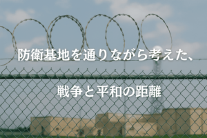 防衛基地を通りながら考えた、戦争と平和の距離