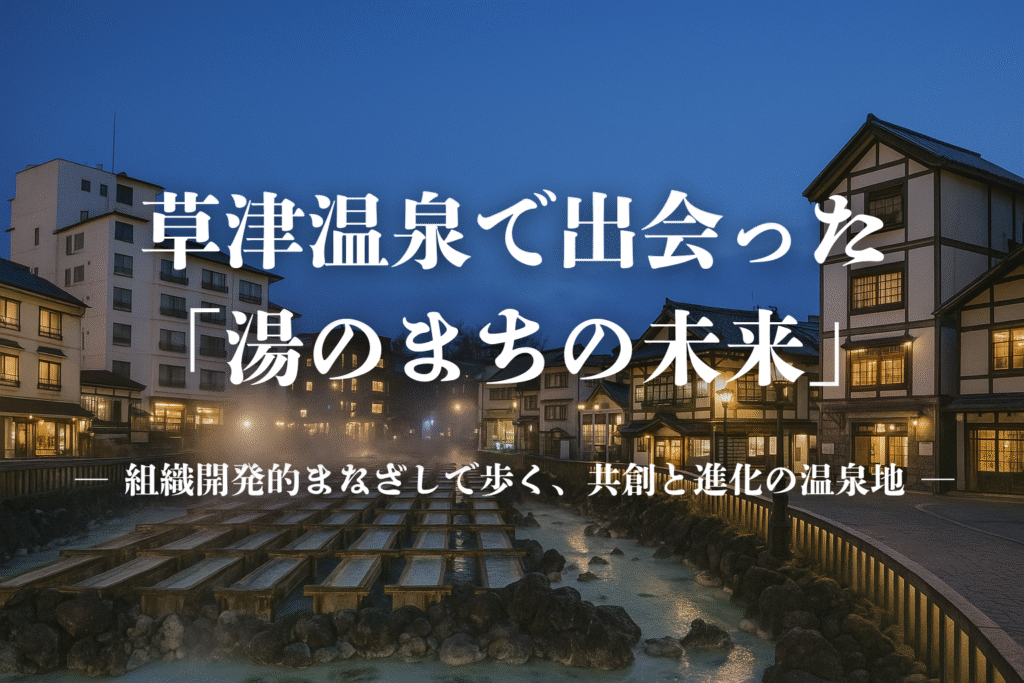 草津温泉で出会った「湯のまちの未来」 ― 組織開発的まなざしで歩く、共創と進化の温泉地 ―